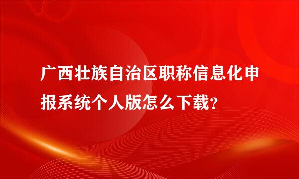 广西壮族自治区职称信息化申报系统个人版怎么下载？